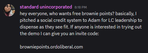 A post in the liberal currents discord: "hey everyone, who wants free brownie points? basically, I pitched a social credit system to Adam for LC leadership to dispense as they see fit. If anyone is interested in trying out the demo I can give you an invite code: browniepoints.ordoliberal.com"